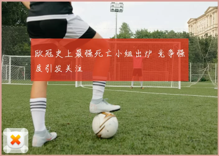 欧冠史上最强死亡小组出炉 竞争强度引发关注