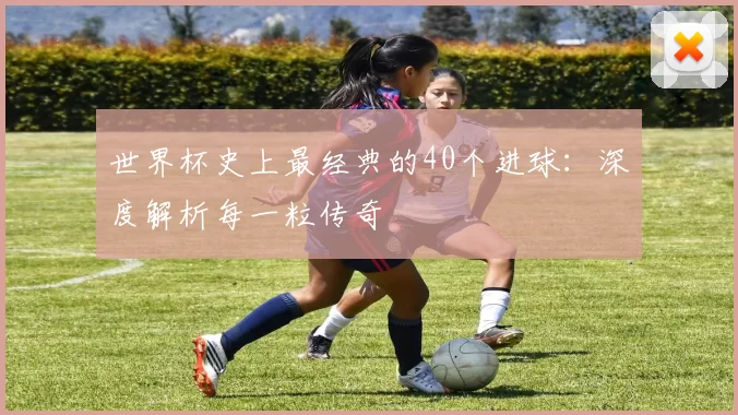 世界杯史上最经典的40个进球：深度解析每一粒传奇