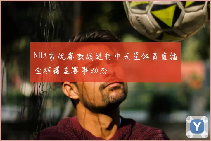 NBA常规赛激战进行中五星体育直播全程覆盖赛事动态