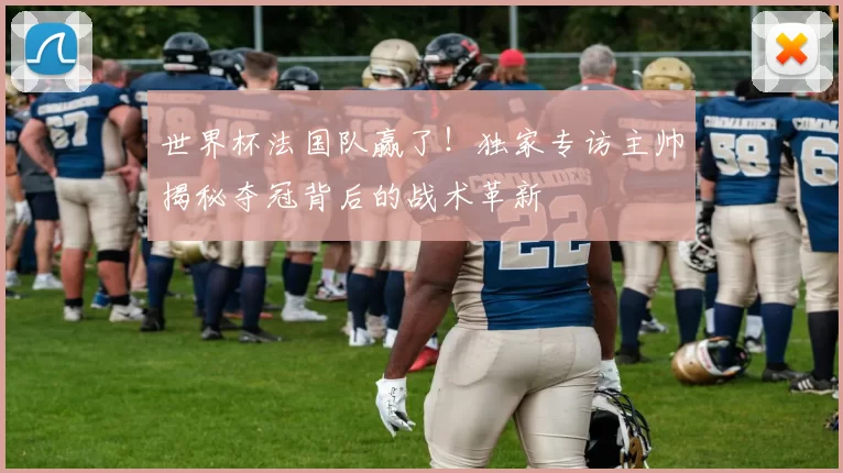 世界杯法国队赢了！独家专访主帅揭秘夺冠背后的战术革新