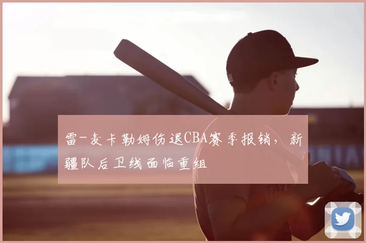 雷-麦卡勒姆伤退CBA赛季报销，新疆队后卫线面临重组