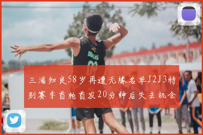 三浦知良58岁再遭无缘名单J2J3特别赛季首轮首发20分钟后失去机会