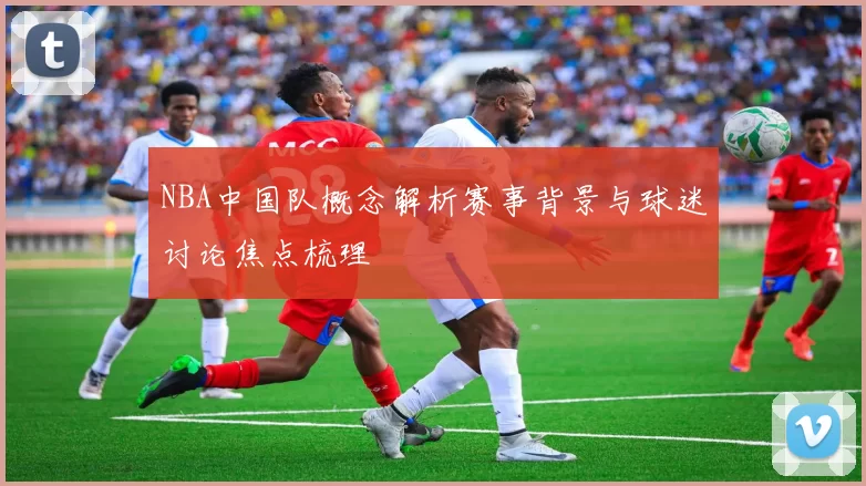 NBA中国队概念解析赛事背景与球迷讨论焦点梳理