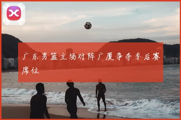 广东男篮主场对阵广厦争夺季后赛席位