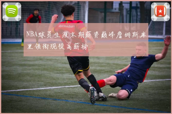 NBA球员生涯末期薪资巅峰詹姆斯库里领衔现役高薪榜
