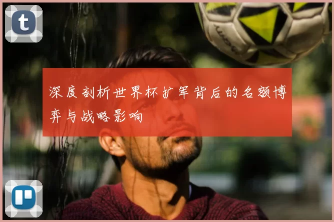 深度剖析世界杯扩军背后的名额博弈与战略影响