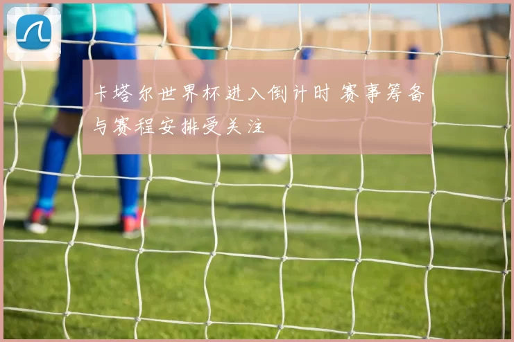 卡塔尔世界杯进入倒计时 赛事筹备与赛程安排受关注
