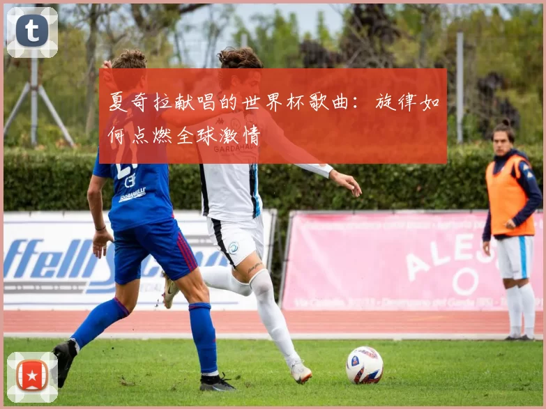 夏奇拉献唱的世界杯歌曲：旋律如何点燃全球激情