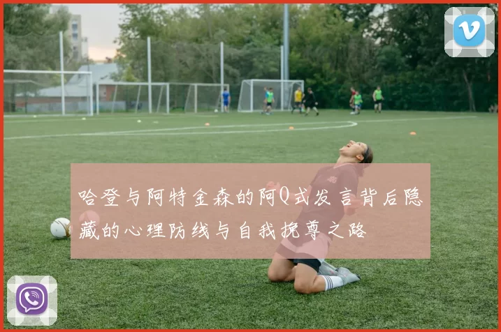 哈登与阿特金森的阿Q式发言背后隐藏的心理防线与自我挽尊之路