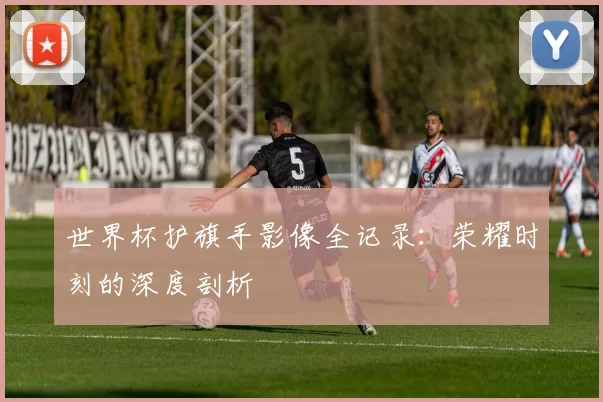 世界杯护旗手影像全记录：荣耀时刻的深度剖析