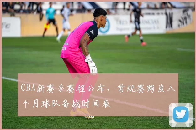 CBA新赛季赛程公布，常规赛跨度八个月球队备战时间表