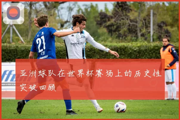 亚洲球队在世界杯赛场上的历史性突破回顾