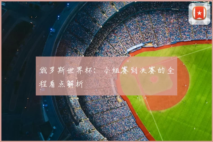 俄罗斯世界杯：小组赛到决赛的全程看点解析
