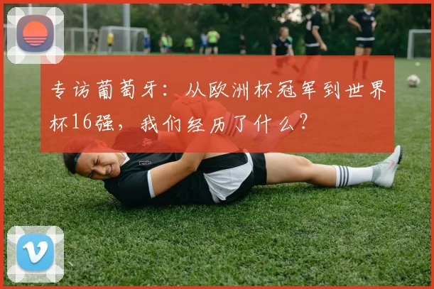 专访葡萄牙：从欧洲杯冠军到世界杯16强，我们经历了什么？