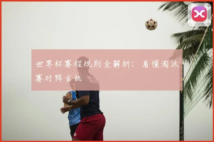 世界杯赛程规则全解析:看懂淘汰赛对阵玄机