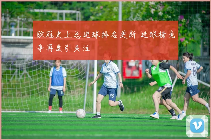 欧冠史上总进球排名更新 进球榜竞争再度引关注
