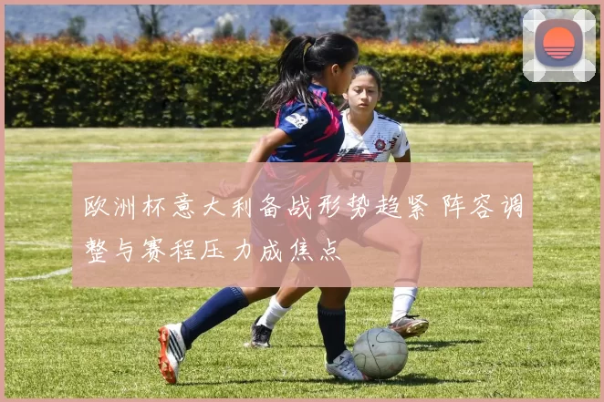 欧洲杯意大利备战形势趋紧 阵容调整与赛程压力成焦点