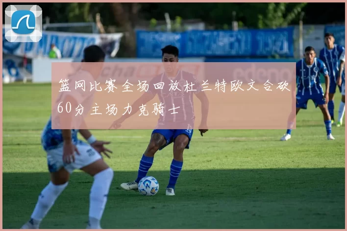 篮网比赛全场回放杜兰特欧文合砍60分主场力克骑士
