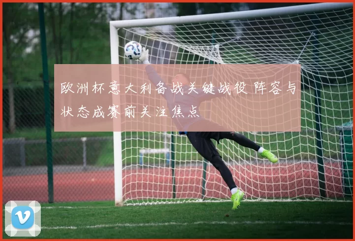 欧洲杯意大利备战关键战役 阵容与状态成赛前关注焦点