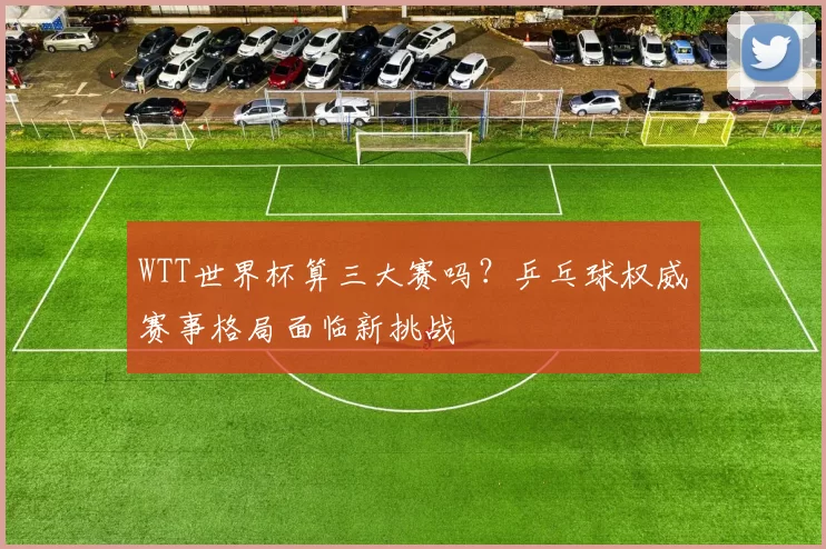 WTT世界杯算三大赛吗？乒乓球权威赛事格局面临新挑战
