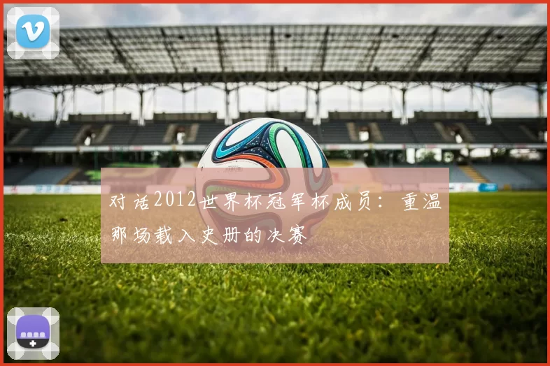 对话2012世界杯冠军杯成员：重温那场载入史册的决赛