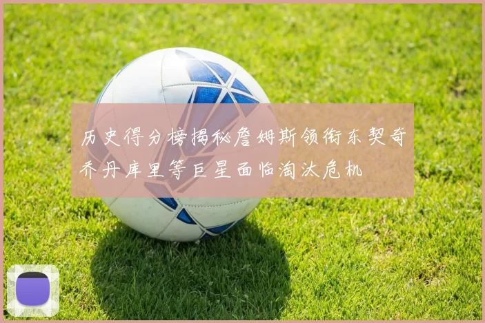 历史得分榜揭秘詹姆斯领衔东契奇乔丹库里等巨星面临淘汰危机