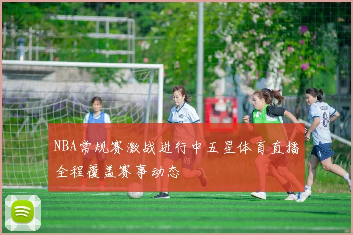 NBA常规赛激战进行中五星体育直播全程覆盖赛事动态