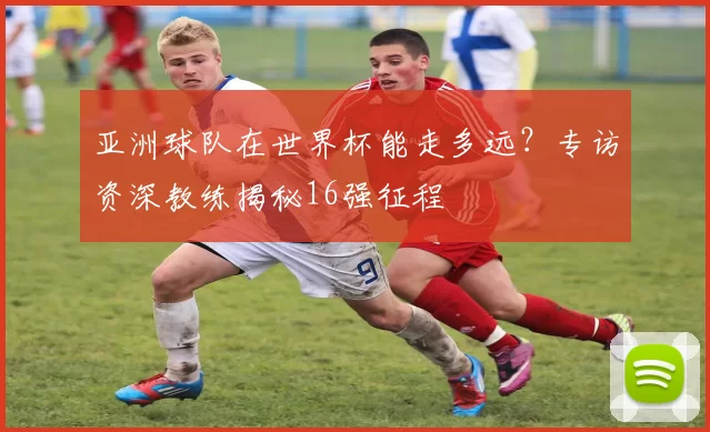 亚洲球队在世界杯能走多远？专访资深教练揭秘16强征程