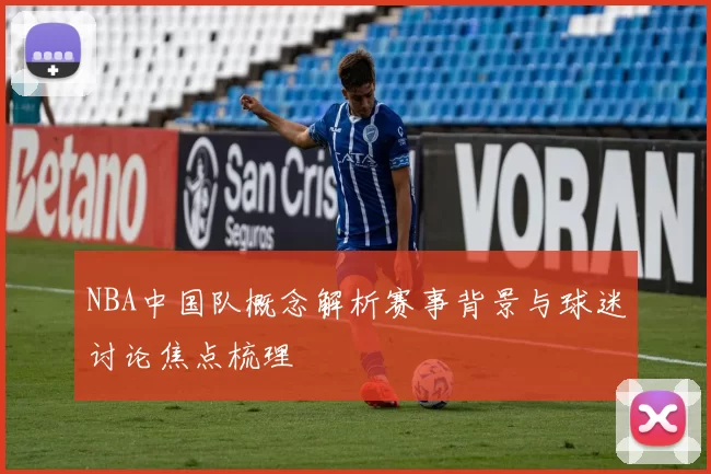 NBA中国队概念解析赛事背景与球迷讨论焦点梳理