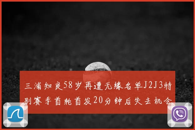 三浦知良58岁再遭无缘名单J2J3特别赛季首轮首发20分钟后失去机会