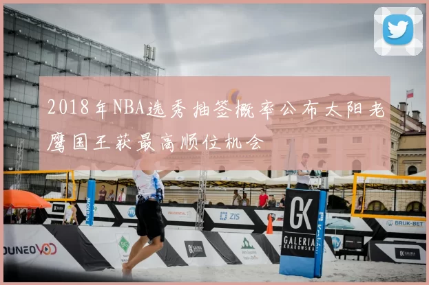 2018年NBA选秀抽签概率公布太阳老鹰国王获最高顺位机会
