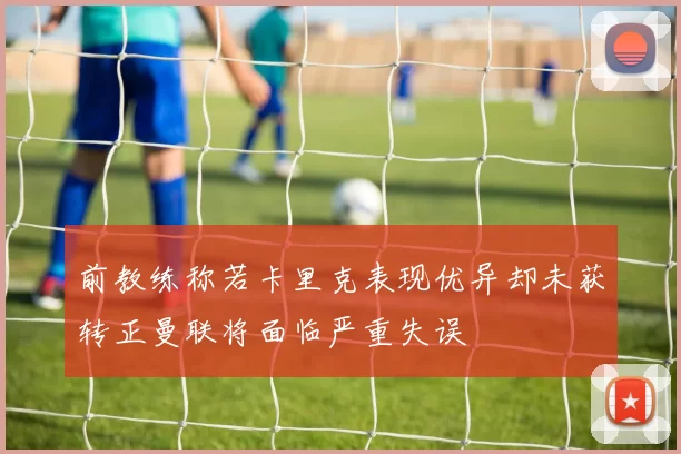 前教练称若卡里克表现优异却未获转正曼联将面临严重失误