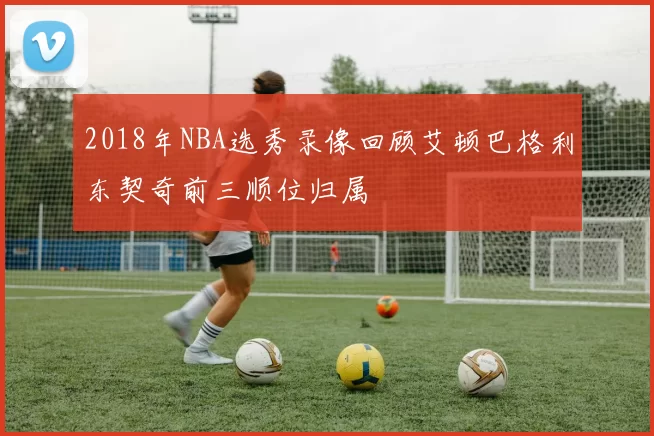 2018年NBA选秀录像回顾艾顿巴格利东契奇前三顺位归属