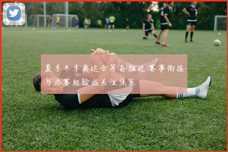 夏季冬季奥运会筹备推进 赛事衔接与办赛经验成关注焦点