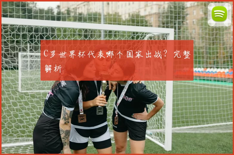 C罗世界杯代表哪个国家出战？完整解析
