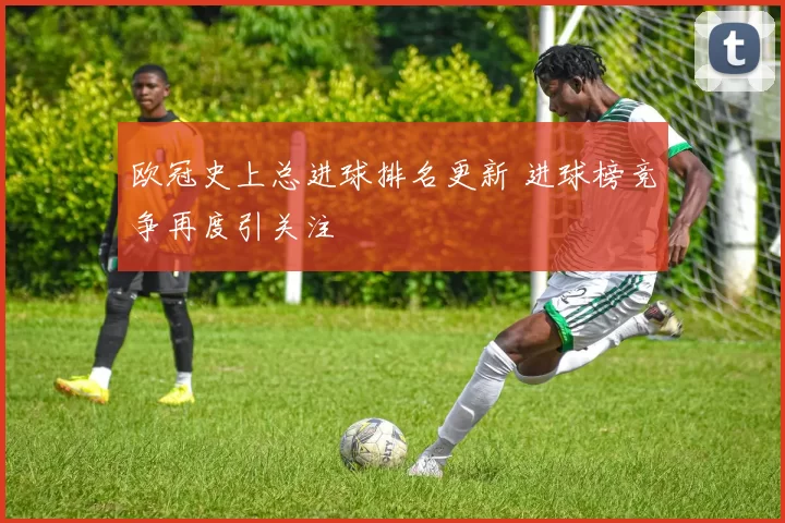 欧冠史上总进球排名更新 进球榜竞争再度引关注