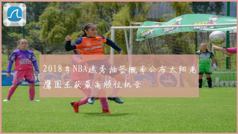 2018年NBA选秀抽签概率公布太阳老鹰国王获最高顺位机会
