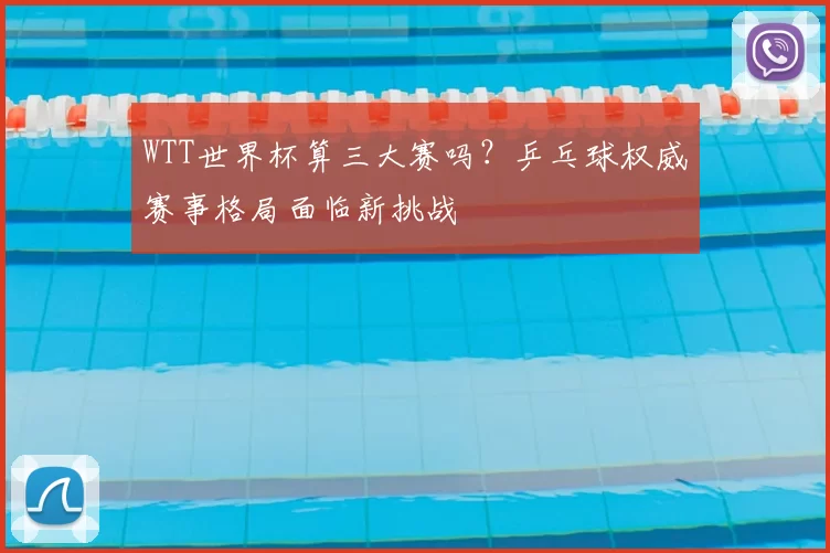 WTT世界杯算三大赛吗？乒乓球权威赛事格局面临新挑战