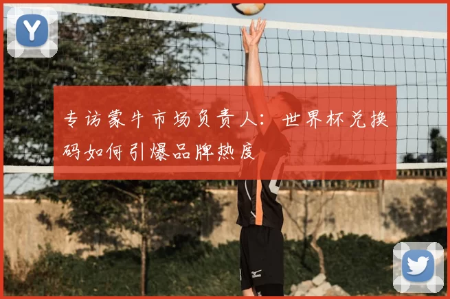 专访蒙牛市场负责人：世界杯兑换码如何引爆品牌热度