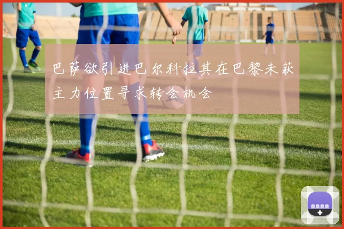 巴萨欲引进巴尔科拉其在巴黎未获主力位置寻求转会机会