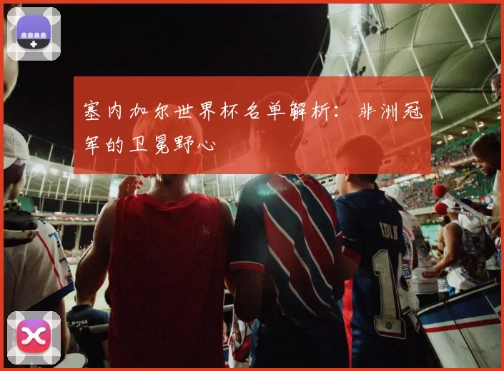 塞内加尔世界杯名单解析：非洲冠军的卫冕野心