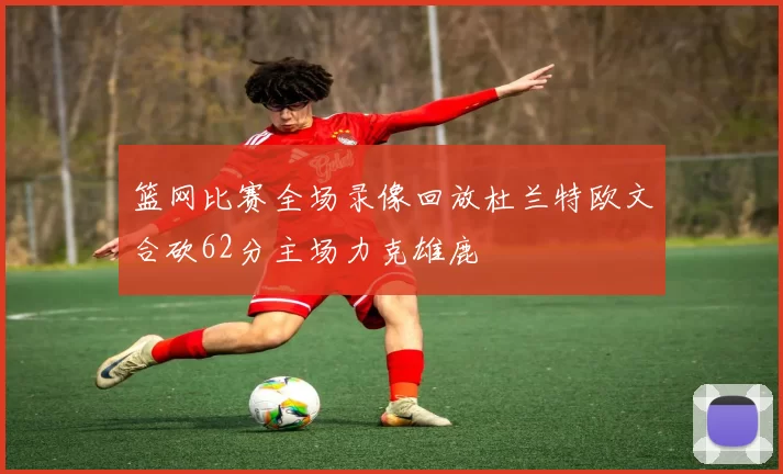 篮网比赛全场录像回放杜兰特欧文合砍62分主场力克雄鹿