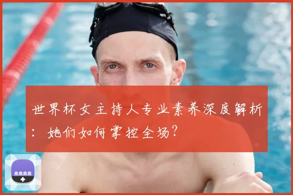 世界杯女主持人专业素养深度解析：她们如何掌控全场？